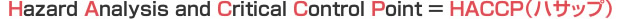 Hazard Analysis and Critical Control Point=HACCP(ハサップ)